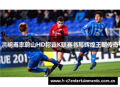 洪明甫率蔚山HD称霸K联赛书写辉煌王朝传奇