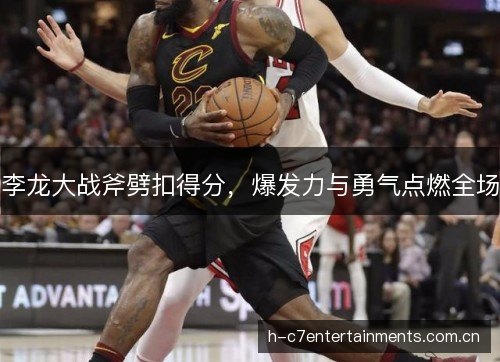李龙大战斧劈扣得分，爆发力与勇气点燃全场